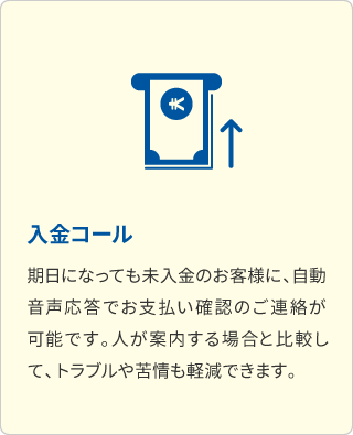 入金コール 期日になっても未入金のお客様に、自動音声応答でお支払い確認のご連絡が可能です。人が案内する場合と比較して、トラブルや苦情も軽減できます。