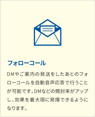 フォローコール DMやご案内の発送をしたあとのフォローコールを自動音声応答で行うことが可能です。DMなどの開封率がアップし、効果を最大限に発揮できるようになります。