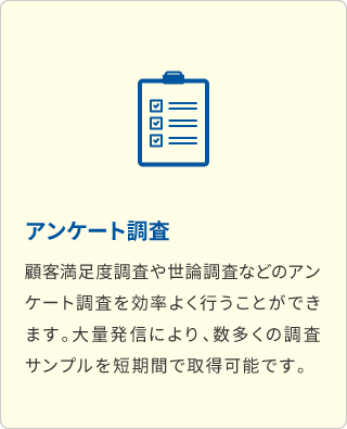 アンケート調査 顧客満足度調査や世論調査などのアンケート調査を効率よく行うことができます。大量発信により、数多くの調査サンプルを短期間で取得可能です。