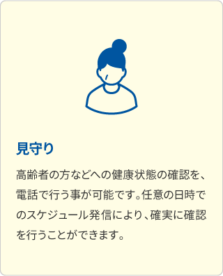 見守り 高齢者の方などへの健康状態の確認を、電話で行う事が可能です。任意の日時でのスケジュール発信により、確実に確認を行うことができます。