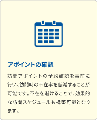 アポイントの確認 訪問アポイントの予約確認を事前に行い、訪問時の不在率を低減することが可能です。不在を避けることで、効果的な訪問スケジュールも構築可能になります。