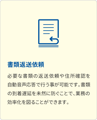 書類返送依頼 必要な書類の返送依頼や住所確認を自動音声応答で行う事が可能です。書類の到着遅延を未然に防ぐことで、業務の効率化を図ることができます。